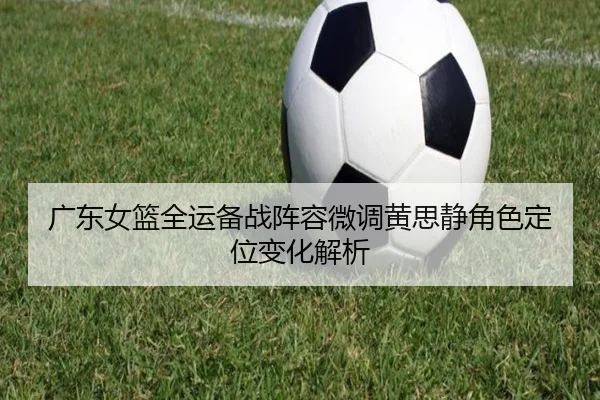 广东女篮全运备战阵容微调黄思静角色定位变化解析